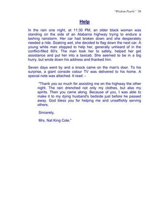 “Wisdom Pearls” 50


                              Help
                              U




In the rain one night, at 11:30 PM, an older black woman was
standing on the side of an Alabama highway trying to endure a
lashing rainstorm. Her car had broken down and she desperately
needed a ride. Soaking wet, she decided to flag down the next car. A
young white man stopped to help her, generally unheard of in the
conflict-filled 60's. The man took her to safety, helped her get
assistance and put her into a taxicab. She seemed to be in a big
hurry, but wrote down his address and thanked him.

Seven days went by and a knock came on the man's door. To his
surprise, a giant console colour TV was delivered to his home. A
special note was attached. It read: -

      "Thank you so much for assisting me on the highway the other
     night. The rain drenched not only my clothes, but also my
     spirits. Then you came along. Because of you, I was able to
     make it to my dying husband's bedside just before he passed
     away. God bless you for helping me and unselfishly serving
     others.

      Sincerely,

      Mrs. Nat King Cole.”
 