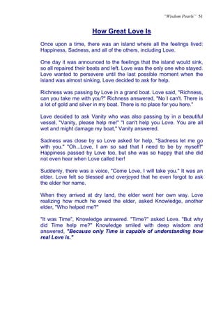 “Wisdom Pearls” 51


                      How Great Love Is
                      U




Once upon a time, there was an island where all the feelings lived:
Happiness, Sadness, and all of the others, including Love.

One day it was announced to the feelings that the island would sink,
so all repaired their boats and left. Love was the only one who stayed.
Love wanted to persevere until the last possible moment when the
island was almost sinking, Love decided to ask for help.

Richness was passing by Love in a grand boat. Love said, "Richness,
can you take me with you?" Richness answered, "No I can't. There is
a lot of gold and silver in my boat. There is no place for you here."

Love decided to ask Vanity who was also passing by in a beautiful
vessel, "Vanity, please help me!" "I can't help you Love. You are all
wet and might damage my boat," Vanity answered.

Sadness was close by so Love asked for help, "Sadness let me go
with you." "Oh...Love, I am so sad that I need to be by myself!"
Happiness passed by Love too, but she was so happy that she did
not even hear when Love called her!

Suddenly, there was a voice, "Come Love, I will take you." It was an
elder. Love felt so blessed and overjoyed that he even forgot to ask
the elder her name.

When they arrived at dry land, the elder went her own way. Love
realizing how much he owed the elder, asked Knowledge, another
elder, "Who helped me?"

"It was Time", Knowledge answered. "Time?" asked Love. "But why
did Time help me?" Knowledge smiled with deep wisdom and
answered, "Because only Time is capable of understanding how
real Love is."
 