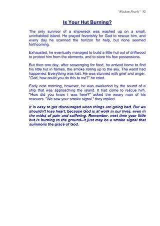 “Wisdom Pearls” 52


                    Is Your Hut Burning?
                    U




The only survivor of a shipwreck was washed up on a small,
uninhabited island. He prayed feverishly for God to rescue him, and
every day he scanned the horizon for help, but none seemed
forthcoming.

Exhausted, he eventually managed to build a little hut out of driftwood
to protect him from the elements, and to store his few possessions.

But then one day, after scavenging for food, he arrived home to find
his little hut in flames, the smoke rolling up to the sky. The worst had
happened: Everything was lost. He was stunned with grief and anger.
"God, how could you do this to me?" he cried.

Early next morning, however, he was awakened by the sound of a
ship that was approaching the island. It had come to rescue him.
"How did you know I was here?" asked the weary man of his
rescuers. "We saw your smoke signal," they replied.

It is easy to get discouraged when things are going bad. But we
shouldn't lose heart, because God is at work in our lives, even in
the midst of pain and suffering. Remember, next time your little
hut is burning to the ground--it just may be a smoke signal that
summons the grace of God.
 