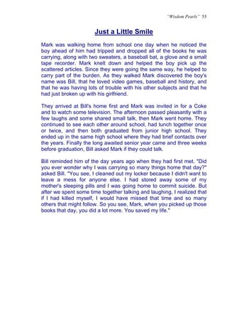 “Wisdom Pearls” 53


                      Just a Little Smile
                      U




Mark was walking home from school one day when he noticed the
boy ahead of him had tripped and dropped all of the books he was
carrying, along with two sweaters, a baseball bat, a glove and a small
tape recorder. Mark knelt down and helped the boy pick up the
scattered articles. Since they were going the same way, he helped to
carry part of the burden. As they walked Mark discovered the boy's
name was Bill, that he loved video games, baseball and history, and
that he was having lots of trouble with his other subjects and that he
had just broken up with his girlfriend.

They arrived at Bill's home first and Mark was invited in for a Coke
and to watch some television. The afternoon passed pleasantly with a
few laughs and some shared small talk, then Mark went home. They
continued to see each other around school, had lunch together once
or twice, and then both graduated from junior high school. They
ended up in the same high school where they had brief contacts over
the years. Finally the long awaited senior year came and three weeks
before graduation, Bill asked Mark if they could talk.

Bill reminded him of the day years ago when they had first met. "Did
you ever wonder why I was carrying so many things home that day?"
asked Bill. "You see, I cleaned out my locker because I didn't want to
leave a mess for anyone else. I had stored away some of my
mother's sleeping pills and I was going home to commit suicide. But
after we spent some time together talking and laughing, I realized that
if I had killed myself, I would have missed that time and so many
others that might follow. So you see, Mark, when you picked up those
books that day, you did a lot more. You saved my life."
 