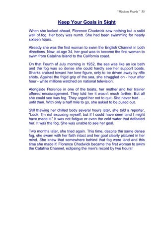 “Wisdom Pearls” 55


                  Keep Your Goals in Sight
                  U




When she looked ahead, Florence Chadwick saw nothing but a solid
wall of fog. Her body was numb. She had been swimming for nearly
sixteen hours.

Already she was the first woman to swim the English Channel in both
directions. Now, at age 34, her goal was to become the first woman to
swim from Catalina Island to the California coast.

On that Fourth of July morning in 1952, the sea was like an ice bath
and the fog was so dense she could hardly see her support boats.
Sharks cruised toward her lone figure, only to be driven away by rifle
shots. Against the frigid grip of the sea, she struggled on - hour after
hour - while millions watched on national television.

Alongside Florence in one of the boats, her mother and her trainer
offered encouragement. They told her it wasn't much farther. But all
she could see was fog. They urged her not to quit. She never had . . .
until then. With only a half mile to go, she asked to be pulled out.

Still thawing her chilled body several hours later, she told a reporter,
"Look, I'm not excusing myself, but if I could have seen land I might
have made it." It was not fatigue or even the cold water that defeated
her. It was the fog. She was unable to see her goal.

Two months later, she tried again. This time, despite the same dense
fog, she swam with her faith intact and her goal clearly pictured in her
mind. She knew that somewhere behind that fog were land and this
time she made it! Florence Chadwick became the first woman to swim
the Catalina Channel, eclipsing the men's record by two hours!
 