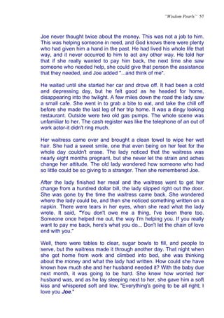 “Wisdom Pearls” 57



Joe never thought twice about the money. This was not a job to him.
This was helping someone in need, and God knows there were plenty
who had given him a hand in the past. He had lived his whole life that
way, and it never occurred to him to act any other way. He told her
that if she really wanted to pay him back, the next time she saw
someone who needed help, she could give that person the assistance
that they needed, and Joe added "...and think of me".

He waited until she started her car and drove off. It had been a cold
and depressing day, but he felt good as he headed for home,
disappearing into the twilight. A few miles down the road the lady saw
a small cafe. She went in to grab a bite to eat, and take the chill off
before she made the last leg of her trip home. It was a dingy looking
restaurant. Outside were two old gas pumps. The whole scene was
unfamiliar to her. The cash register was like the telephone of an out of
work actor-it didn't ring much.

Her waitress came over and brought a clean towel to wipe her wet
hair. She had a sweet smile, one that even being on her feet for the
whole day couldn't erase. The lady noticed that the waitress was
nearly eight months pregnant, but she never let the strain and aches
change her attitude. The old lady wondered how someone who had
so little could be so giving to a stranger. Then she remembered Joe.

After the lady finished her meal and the waitress went to get her
change from a hundred dollar bill, the lady slipped right out the door.
She was gone by the time the waitress came back. She wondered
where the lady could be, and then she noticed something written on a
napkin. There were tears in her eyes, when she read what the lady
wrote. It said, "You don't owe me a thing, I've been there too.
Someone once helped me out, the way I'm helping you. If you really
want to pay me back, here's what you do... Don't let the chain of love
end with you."

Well, there were tables to clear, sugar bowls to fill, and people to
serve, but the waitress made it through another day. That night when
she got home from work and climbed into bed, she was thinking
about the money and what the lady had written. How could she have
known how much she and her husband needed it? With the baby due
next month, it was going to be hard. She knew how worried her
husband was, and as he lay sleeping next to her, she gave him a soft
kiss and whispered soft and low, "Everything's going to be all right; I
love you Joe."
 