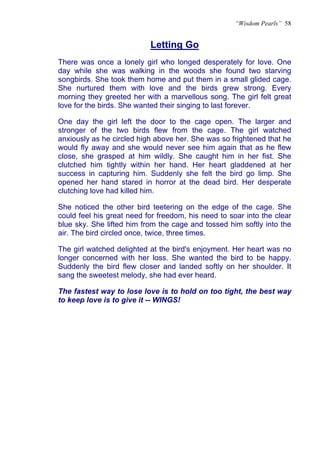 “Wisdom Pearls” 58


                           Letting Go
                           U




There was once a lonely girl who longed desperately for love. One
day while she was walking in the woods she found two starving
songbirds. She took them home and put them in a small glided cage.
She nurtured them with love and the birds grew strong. Every
morning they greeted her with a marvellous song. The girl felt great
love for the birds. She wanted their singing to last forever.

One day the girl left the door to the cage open. The larger and
stronger of the two birds flew from the cage. The girl watched
anxiously as he circled high above her. She was so frightened that he
would fly away and she would never see him again that as he flew
close, she grasped at him wildly. She caught him in her fist. She
clutched him tightly within her hand. Her heart gladdened at her
success in capturing him. Suddenly she felt the bird go limp. She
opened her hand stared in horror at the dead bird. Her desperate
clutching love had killed him.

She noticed the other bird teetering on the edge of the cage. She
could feel his great need for freedom, his need to soar into the clear
blue sky. She lifted him from the cage and tossed him softly into the
air. The bird circled once, twice, three times.

The girl watched delighted at the bird's enjoyment. Her heart was no
longer concerned with her loss. She wanted the bird to be happy.
Suddenly the bird flew closer and landed softly on her shoulder. It
sang the sweetest melody, she had ever heard.

The fastest way to lose love is to hold on too tight, the best way
to keep love is to give it -- WINGS!
 