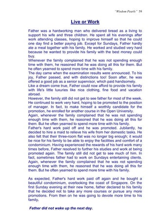 “Wisdom Pearls” 59


                           Live or Work
                           U




Father was a hardworking man who delivered bread as a living to
support his wife and three children. He spent all his evenings after
work attending classes, hoping to improve himself so that he could
one day find a better paying job. Except for Sundays, Father hardly
ate a meal together with his family. He worked and studied very hard
because he wanted to provide his family with the best money could
buy.
Whenever the family complained that he was not spending enough
time with them, he reasoned that he was doing all this for them. But
he often yearned to spend more time with his family.
The day came when the examination results were announced. To his
joy, Father passed, and with distinctions too! Soon after, he was
offered a good job as a senior supervisor, which paid handsomely.
Like a dream come true, Father could now afford to provide his family
with life's little luxuries like nice clothing, fine food and vacation
abroad.
However, the family still did not get to see father for most of the week.
He continued to work very hard, hoping to be promoted to the position
of manager. In fact, to make himself a worthily candidate for the
promotion, he enrolled for another course in the Open University.
Again, whenever the family complained that he was not spending
enough time with them, he reasoned that he was doing all this for
them. But he often yearned to spend more time with his family.
Father's hard work paid off and he was promoted. Jubilantly, he
decided to hire a maid to relieve his wife from her domestic tasks. He
also felt that their three-room flat was no longer big enough; it would
be nice for his family to be able to enjoy the facilities and comfort of a
condominium. Having experienced the rewards of his hard work many
times before, Father resolved to further his studies and work at being
promoted again. The family still did not get to see much of him. In
fact, sometimes father had to work on Sundays entertaining clients.
Again, whenever the family complained that he was not spending
enough time with them, he reasoned that he was doing all this for
them. But he often yearned to spend more time with his family.

As expected, Father's hard work paid off again and he bought a
beautiful condominium, overlooking the coast of Singapore. On the
first Sunday evening at their new home, father declared to his family
that he decided not to take any more courses or pursue any more
promotions. From then on he was going to devote more time to his
family.

Father did not wake up the next day.
 