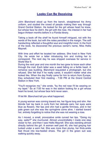 “Wisdom Pearls” 60


                  Looks Can Be Deceiving
                  U




John Blanchard stood up from the bench, straightened his Army
uniform, and studied the crowd of people making their way through
Grand Central Station. He looked for the girl whose heart he knew,
but whose face he didn't, the girl with the rose. His interest in her had
begun thirteen months before in a Florida library.

Taking a book off the shelf he found himself intrigued, not with the
words of the book, but with the notes pencilled in the margin. The soft
handwriting reflected a thoughtful soul and insightful mind. In the front
of the book, he discovered the previous owner's name, Miss Hollis
Maynell.

With time and effort he located her address. She lived in New York
City. He wrote her a letter introducing him and inviting her to
correspond. The next day he was shipped overseas for service in
World War II.
During the next year and one month the two grew to know each other
through the mail. Each letter was a seed falling on a fertile heart. A
romance was budding. Blanchard requested a photograph, but she
refused. She felt that if he really cared, it wouldn't matter what she
looked like. When the day finally came for him to return from Europe,
they scheduled their first meeting - 7:00 PM at the Grand Central
Station in New York.

"You'll recognize me," she wrote, "by the red rose I'll be wearing on
my lapel." So at 7:00 he was in the station looking for a girl whose
heart he loved, but whose face he'd never seen.

I'll let Mr. Blanchard tell you what happened:

A young woman was coming toward me, her figure long and slim. Her
blonde hair lay back in curls from her delicate ears; her eyes were
blue as flowers. Her lips and chin had a gentle firmness, and in her
pale green suit she was like springtime come alive. I started toward
her, entirely forgetting to notice that she was not wearing a rose.

As I moved, a small, provocative smile curved her lips. "Going my
way, sailor?" she murmured. Almost uncontrollably I made one step
closer to her, and then I saw Hollis Maynell. She was standing almost
directly behind the girl. A woman well past 40, she had greying hair
tucked under a worn hat. She was more than plump, her thick-ankle
feet thrust into low-heeled shoes. The girl in the green suit was
walking quickly away.
 
