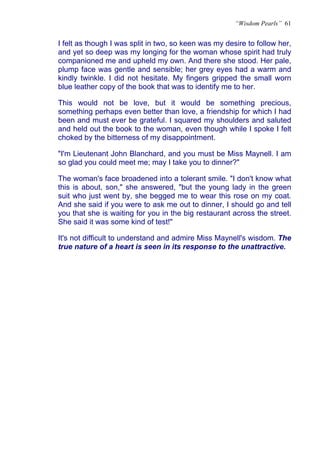“Wisdom Pearls” 61


I felt as though I was split in two, so keen was my desire to follow her,
and yet so deep was my longing for the woman whose spirit had truly
companioned me and upheld my own. And there she stood. Her pale,
plump face was gentle and sensible; her grey eyes had a warm and
kindly twinkle. I did not hesitate. My fingers gripped the small worn
blue leather copy of the book that was to identify me to her.

This would not be love, but it would be something precious,
something perhaps even better than love, a friendship for which I had
been and must ever be grateful. I squared my shoulders and saluted
and held out the book to the woman, even though while I spoke I felt
choked by the bitterness of my disappointment.

"I'm Lieutenant John Blanchard, and you must be Miss Maynell. I am
so glad you could meet me; may I take you to dinner?"

The woman's face broadened into a tolerant smile. "I don't know what
this is about, son," she answered, "but the young lady in the green
suit who just went by, she begged me to wear this rose on my coat.
And she said if you were to ask me out to dinner, I should go and tell
you that she is waiting for you in the big restaurant across the street.
She said it was some kind of test!"

It's not difficult to understand and admire Miss Maynell's wisdom. The
true nature of a heart is seen in its response to the unattractive.
 