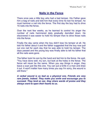 “Wisdom Pearls” 62


                      Nails in the Fence
                      U




There once was a little boy who had a bad temper. His Father gave
him a bag of nails and told him that every time he lost his temper, he
must hammer a nail into the fence. The first day the boy had to drive
15 nails into the fence.

Over the next few weeks, as he learned to control his anger the
number of nails hammered daily gradually dwindled down. He
discovered it was easier to hold his temper than to drive those nails
into the fence.

Finally the day came when the boy didn't lose his temper at all. He
told his father about it and the father suggested that the boy now pull
out one nail for each day that he was able to hold his temper. The
days passed and the young boy was finally able to tell his father that
all the nails were gone.

The father took his son by the hand and led him to the fence. He said,
"You have done well, my son, but look at the holes in the fence. The
fence will never be the same. When you say things in anger, they
leave a scar just like this one. You can put a knife in a man and draw
it out. It won't matter how many times you say I'm sorry, the wound is
still there."

A verbal wound is as bad as a physical one. Friends are very
rare jewels, indeed. They make you smile and encourage you to
succeed. They lend an ear, they share words of praise and they
always want to open their hearts to us.
 