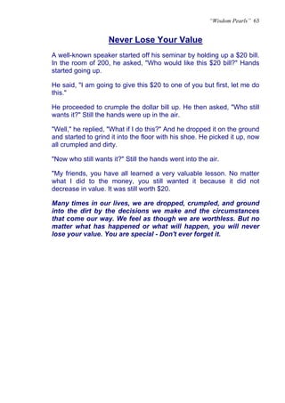 “Wisdom Pearls” 63


                    Never Lose Your Value
                    U




A well-known speaker started off his seminar by holding up a $20 bill.
In the room of 200, he asked, "Who would like this $20 bill?" Hands
started going up.

He said, "I am going to give this $20 to one of you but first, let me do
this."

He proceeded to crumple the dollar bill up. He then asked, "Who still
wants it?" Still the hands were up in the air.

"Well," he replied, "What if I do this?" And he dropped it on the ground
and started to grind it into the floor with his shoe. He picked it up, now
all crumpled and dirty.

"Now who still wants it?" Still the hands went into the air.

"My friends, you have all learned a very valuable lesson. No matter
what I did to the money, you still wanted it because it did not
decrease in value. It was still worth $20.

Many times in our lives, we are dropped, crumpled, and ground
into the dirt by the decisions we make and the circumstances
that come our way. We feel as though we are worthless. But no
matter what has happened or what will happen, you will never
lose your value. You are special - Don't ever forget it.
 