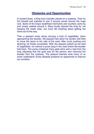 “Wisdom Pearls” 64


              Obstacles and Opportunities
              U




In ancient times, a King had a boulder placed on a roadway. Then he
hid himself and watched to see if anyone would remove the huge
rock. Some of the king's wealthiest merchants and courtiers came by
and simply walked around it. Many loudly blamed the king for not
keeping the roads clear, but none did anything about getting the
stone out of the way.

Then a peasant came along carrying a load of vegetables. Upon
approaching the boulder, the peasant laid down his burden and tried
to move the stone to the side of the road. After much pushing and
straining, he finally succeeded. After the peasant picked up his load
of vegetables, he noticed a purse lying in the road where the boulder
had been. The purse contained many gold coins and a note from the
king indicating that the gold was for the person who removed the
boulder from the roadway. The peasant learned what many of us
never understand. Every obstacle presents an opportunity to improve
our condition.
 