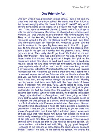 “Wisdom Pearls” 65


                        One Friendly Act
                        U




One day, when I was a freshman in high school, I saw a kid from my
class was walking home from school. His name was Kyle. It looked
like he was carrying all of his books. I thought to myself,” Why would
anyone bring home all his books on a Friday? He must really be a
nerd. “I had quite a weekend planned (parties and a football game
with my friends tomorrow afternoon), so shrugged my shoulders and
went on. As I was walking, I saw a bunch of kids running toward him.
They ran at him, knocking all his books out of his arms and tripping
him so he landed in the dirt. His glasses went flying, and I saw them
land in the grass about ten feet from him. He looked up and I saw this
terrible sadness in his eyes. My heart went out to him. So, I jogged
over to him and as he crawled around looking for his glasses and I
saw a tear in his eye. As I handed him his glasses, I said,” Those
guys are jerks. They really should get lives." He looked at me and
said, "Hey thanks!" There was a big smile on his face. It was one of
those smiles that showed real gratitude. I helped him pick up his
books, and asked him where he lived. As it turned out, he lived near
me, so I asked him why I had never seen him before. He said he had
gone to private school before now. I would have never hung out with
a private school kid before. We talked all the way home, and I carried
his books for him. He turned out to be a pretty cool kid. I asked him if
he wanted to play football on Saturday with my friends and me. He
said yes. We hung all weekend and the more I got to know Kyle, the
more I liked him, and my friends thought the same of him. Monday
morning came, and there was Kyle with the huge stack of books
again. I stopped him and said, "Boy, you’re going to really build
serious muscles with this pile of books everyday!” He just laughed
and handed me half the books. Over the next four years, Kyle and I
became best friends. When we were seniors, we began to think about
college. Kyle decided on Georgetown, and I was going to duke. I
knew that we would always be friends, that the miles would never be
a problem. He was going to be a doctor, and I was going for business
on a football scholarship. Kyle was valedictorian of our class. I teased
him all the time about being a nerd. He had to prepare a speech for
graduation. I was so glad it wasn't me having to get up there and
speak. On graduation day, I saw Kyle. He looked great. He was one
of those guys that really found him during high school. He filled out
and actually looked good in glasses. He had more dates than me and
all the girls loved him. Boy, sometimes I was jealous. Today was one
of those days. I could see that he was nervous about his speech. So,
I smacked him on the back and said, "Hey, big guy, you’ll be great!"
He looked at me with one of those looks (the really grateful one) and
smiled. Thanks," he said. As he started his speech, he cleared his
 