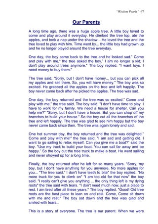 “Wisdom Pearls” 67


                            Our Parents
                            U




A long time ago, there was a huge apple tree. A little boy loved to
come and play around it everyday. He climbed the tree top, ate the
apples, and took a nap under the shadow... He loved the tree and the
tree loved to play with him. Time went by... the little boy had grown up
and he no longer played around the tree everyday.

One day, the boy came back to the tree and he looked sad.” Come
and play with me," the tree asked the boy.” I am no longer a kid; I
don't play around trees anymore." The boy replied, "I want toys. I
need money to buy them."

The tree said, "Sorry, but I don't have money... but you can pick all
my apples and sell them. So, you will have money." The boy was so
excited. He grabbed all the apples on the tree and left happily. The
boy never came back after he picked the apples. The tree was sad.

One day, the boy returned and the tree was so excited.” Come and
play with me,” the tree said. The boy said, "I don't have time to play. I
have to work for my family. We need a house for shelter. Can you
help me?" "Sorry, but I don't have a house. But you can chop off my
branches to build your house." So the boy cut all the branches of the
tree and left happily. The tree was glad to see him happy but the boy
never came back since then. The tree was again lonely and sad.

One hot summer day, the boy returned and the tree was delighted.”
Come and play with me!" the tree said. "I am sad and getting old. I
want to go sailing to relax myself. Can you give me a boat?” said the
boy. "Use my truck to build your boat. You can sail far away and be
happy.” So the boy cut the tree truck to make a boat. He went sailing
and never showed up for a long time.

Finally, the boy returned after he left for so many years. "Sorry, my
boy, but I don't have anything for you anymore. No more apples for
you... "The tree said.” I don't have teeth to bite" the boy replied. "No
more truck for you to climb on" "I am too old for that now" the boy
said. "I really can't give you anything ... the only thing left is my dying
roots" the tree said with tears. "I don't need much now, just a place to
rest. I am tired after all these years." The boy replied. "Good! Old tree
roots are the best place to lean on and rest. Come, Come sit down
with me and rest." The boy sat down and the tree was glad and
smiled with tears...

This is a story of everyone. The tree is our parent. When we were
 