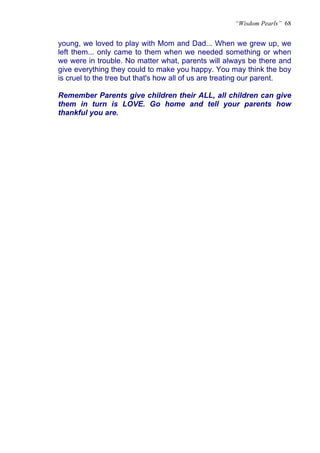 “Wisdom Pearls” 68


young, we loved to play with Mom and Dad... When we grew up, we
left them... only came to them when we needed something or when
we were in trouble. No matter what, parents will always be there and
give everything they could to make you happy. You may think the boy
is cruel to the tree but that's how all of us are treating our parent.

Remember Parents give children their ALL, all children can give
them in turn is LOVE. Go home and tell your parents how
thankful you are.
 