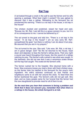 “Wisdom Pearls” 69


                              Rat Trap
                              U




A rat looked through a crack in the wall to see the farmer and his wife
opening a package. What food might it contain? He was aghast to
discover that it was a rattrap. Retreating to the farmyard the rat
proclaimed the warning; "There is a rat trap in the house, a rat trap in
the house!"

The chicken clucked and scratched, raised her head and said,
"Excuse me, Mr. Rat, I can tell this is a grave concern to you, but it is
of no consequence to me. I cannot be bothered by it."

The rat turned to the goat and told him, "There is a rat trap in the
house”. “A rat trap in the house? I am so very sorry Mr. Rat";
sympathized the goat,” but there is nothing I can do about it but pray.
Be assured that you are in my prayers."

The rat turned to the cow. She said, "Like wow, Mr. Rat, a rat trap. I
am in grave danger. Duh! "So the rat returned to the house, head
down and dejected, to face the farmer's rattrap alone. That very night
a sound was heard throughout the house, like the sound of a rattrap
catching its prey. The farmer's wife rushed to see what was caught. In
the darkness, she did not see that it was a venomous snake whose
tail the trap had caught. The snake bit the farmer's wife.

The farmer rushed her to the hospital. She returned home with a
fever. Now everyone knows you treat a fever with fresh chicken soup,
so the farmer took his hatchet to the farmyard for the soup's main
ingredient. His wife's sickness continued so that friends and
neighbours came to sit with her around the clock. To feed them the
farmer butchered the goat. The farmer's wife did not get well. She
died, and so many people came for her funeral that the farmer had
the cow slaughtered to provide meat for all of them to eat.

So the next time you hear that someone is facing a problem and
think that it does not concern you, remember that when there is
a rattrap in the house, the whole farmyard is at risk.
 