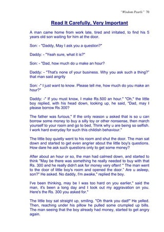 “Wisdom Pearls” 70


            Read It Carefully, Very Important
            U




A man came home from work late, tired and irritated, to find his 5
years old son waiting for him at the door.

Son: - "Daddy, May I ask you a question?"

Daddy: - "Yeah sure, what it is?"

Son: - "Dad, how much do u make an hour?

Daddy: - "That's none of your business. Why you ask such a thing?”
that man said angrily

Son: -" I just want to know. Please tell me, how much do you make an
hour?"

Daddy: -" If you must know, I make Rs.500 an hour." "Oh," the little
boy replied, with his head down, looking up, he said, "Dad, may I
please borrow Rs 300?

The father was furious," If the only reason u asked that is so u can
borrow some money to buy a silly toy or other nonsense, then march
yourself to your room and go to bed, Think why u are being so selfish.
I work hard everyday for such this childish behaviour."

The little boy quietly went to his room and shut the door. The man sat
down and started to get even angrier about the little boy's questions.
How dare he ask such questions only to get some money?

After about an hour or so, the man had calmed down, and started to
think "May be there was something he really needed to buy with that
Rs. 300 and he really didn't ask for money very often! " The man went
to the door of little boy's room and opened the door.” Are u asleep,
son?" He asked. No daddy, I'm awake," replied the boy.

I've been thinking, may be I was too hard on you earlier," said the
man, it's been a long day and I took out my aggravation on you.
Here's the Rs. 300 you asked for."

The little boy sat straight up, smiling. "Oh thank you dad!" He yelled.
Then, reaching under his pillow he pulled some crumpled up bills.
The man seeing that the boy already had money, started to get angry
again.
 