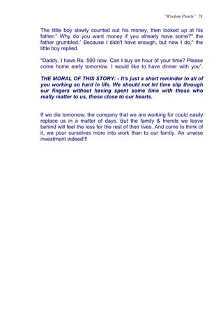“Wisdom Pearls” 71


The little boy slowly counted out his money, then looked up at his
father.” Why do you want money if you already have some?" the
father grumbled.” Because I didn't have enough, but now I do," the
little boy replied.

"Daddy, I have Rs. 500 now. Can I buy an hour of your time? Please
come home early tomorrow. I would like to have dinner with you”.

THE MORAL OF THIS STORY: - It's just a short reminder to all of
you working so hard in life. We should not let time slip through
our fingers without having spent some time with those who
really matter to us, those close to our hearts.


If we die tomorrow, the company that we are working for could easily
replace us in a matter of days. But the family & friends we leave
behind will feel the loss for the rest of their lives. And come to think of
it, we pour ourselves more into work than to our family. An unwise
investment indeed!!!
 