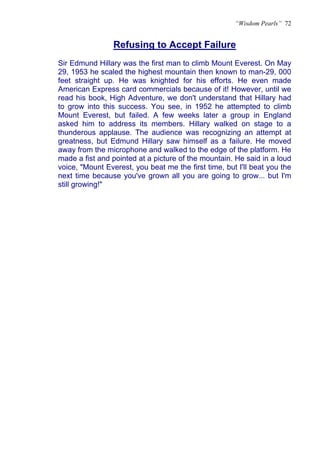 “Wisdom Pearls” 72


                 Refusing to Accept Failure
                 U




Sir Edmund Hillary was the first man to climb Mount Everest. On May
29, 1953 he scaled the highest mountain then known to man-29, 000
feet straight up. He was knighted for his efforts. He even made
American Express card commercials because of it! However, until we
read his book, High Adventure, we don't understand that Hillary had
to grow into this success. You see, in 1952 he attempted to climb
Mount Everest, but failed. A few weeks later a group in England
asked him to address its members. Hillary walked on stage to a
thunderous applause. The audience was recognizing an attempt at
greatness, but Edmund Hillary saw himself as a failure. He moved
away from the microphone and walked to the edge of the platform. He
made a fist and pointed at a picture of the mountain. He said in a loud
voice, "Mount Everest, you beat me the first time, but I'll beat you the
next time because you've grown all you are going to grow... but I'm
still growing!"
 