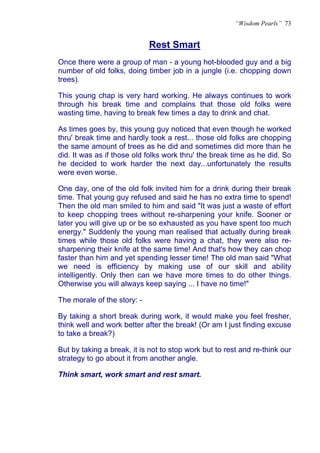 “Wisdom Pearls” 73


                             Rest Smart
                             U




Once there were a group of man - a young hot-blooded guy and a big
number of old folks, doing timber job in a jungle (i.e. chopping down
trees).

This young chap is very hard working. He always continues to work
through his break time and complains that those old folks were
wasting time, having to break few times a day to drink and chat.

As times goes by, this young guy noticed that even though he worked
thru' break time and hardly took a rest... those old folks are chopping
the same amount of trees as he did and sometimes did more than he
did. It was as if those old folks work thru' the break time as he did. So
he decided to work harder the next day...unfortunately the results
were even worse.

One day, one of the old folk invited him for a drink during their break
time. That young guy refused and said he has no extra time to spend!
Then the old man smiled to him and said "It was just a waste of effort
to keep chopping trees without re-sharpening your knife. Sooner or
later you will give up or be so exhausted as you have spent too much
energy." Suddenly the young man realised that actually during break
times while those old folks were having a chat, they were also re-
sharpening their knife at the same time! And that's how they can chop
faster than him and yet spending lesser time! The old man said "What
we need is efficiency by making use of our skill and ability
intelligently. Only then can we have more times to do other things.
Otherwise you will always keep saying ... I have no time!"

The morale of the story: -

By taking a short break during work, it would make you feel fresher,
think well and work better after the break! (Or am I just finding excuse
to take a break?)

But by taking a break, it is not to stop work but to rest and re-think our
strategy to go about it from another angle.

Think smart, work smart and rest smart.
 