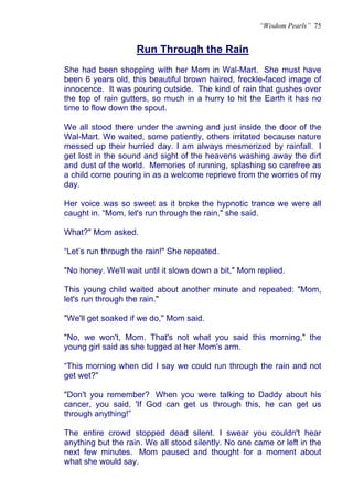 “Wisdom Pearls” 75


                    Run Through the Rain
                    U




She had been shopping with her Mom in Wal-Mart. She must have
been 6 years old, this beautiful brown haired, freckle-faced image of
innocence. It was pouring outside. The kind of rain that gushes over
the top of rain gutters, so much in a hurry to hit the Earth it has no
time to flow down the spout.

We all stood there under the awning and just inside the door of the
Wal-Mart. We waited, some patiently, others irritated because nature
messed up their hurried day. I am always mesmerized by rainfall. I
get lost in the sound and sight of the heavens washing away the dirt
and dust of the world. Memories of running, splashing so carefree as
a child come pouring in as a welcome reprieve from the worries of my
day.

Her voice was so sweet as it broke the hypnotic trance we were all
caught in. “Mom, let's run through the rain," she said.

What?" Mom asked.

“Let’s run through the rain!" She repeated.

"No honey. We'll wait until it slows down a bit," Mom replied.

This young child waited about another minute and repeated: "Mom,
let's run through the rain."

"We'll get soaked if we do," Mom said.

"No, we won't, Mom. That's not what you said this morning," the
young girl said as she tugged at her Mom's arm.

“This morning when did I say we could run through the rain and not
get wet?"

"Don't you remember? When you were talking to Daddy about his
cancer, you said, 'If God can get us through this, he can get us
through anything!”

The entire crowd stopped dead silent. I swear you couldn't hear
anything but the rain. We all stood silently. No one came or left in the
next few minutes. Mom paused and thought for a moment about
what she would say.
 