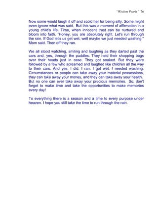 “Wisdom Pearls” 76


Now some would laugh it off and scold her for being silly. Some might
even ignore what was said. But this was a moment of affirmation in a
young child's life. Time, when innocent trust can be nurtured and
bloom into faith. ”Honey, you are absolutely right. Let's run through
the rain. If God let's us get wet, well maybe we just needed washing,"
Mom said. Then off they ran.

We all stood watching, smiling and laughing as they darted past the
cars and, yes, through the puddles. They held their shopping bags
over their heads just in case. They got soaked. But they were
followed by a few who screamed and laughed like children all the way
to their cars. And yes, I did. I ran. I got wet. I needed washing.
Circumstances or people can take away your material possessions,
they can take away your money, and they can take away your health.
But no one can ever take away your precious memories. So, don't
forget to make time and take the opportunities to make memories
every day!

To everything there is a season and a time to every purpose under
heaven. I hope you still take the time to run through the rain.
 