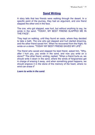 “Wisdom Pearls” 77


                          Sand Writing
                          U




A story tells that two friends were walking through the desert. In a
specific point of the journey, they had an argument, and one friend
slapped the other one in the face.

The one, who got slapped, was hurt, but without anything to say, he
wrote in the sand: "TODAY, MY BEST FRIEND SLAPPED ME IN
THE FACE".

They kept on walking, until they found an oasis, where they decided
to take a bath. The one who got slapped and hurt started drowning,
and the other friend saved him. When he recovered from the fright, he
wrote on a stone: "TODAY MY BEST FRIEND SAVED MY LIFE".

The friend who saved and slapped his best friend, asked him, "Why,
after I hurt you, you wrote in the sand, and now you write on a
stone?" The other friend, smiling, replied: "When a friend hurts us, we
should write it down in the sand, where the winds of forgiveness get
in charge of erasing it away, and when something great happens, we
should engrave it in the stone of the memory of the heart, where no
wind can erase it"

Learn to write in the sand.
 