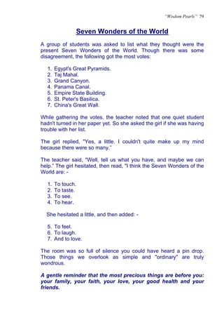 “Wisdom Pearls” 79


               Seven Wonders of the World
               U




A group of students was asked to list what they thought were the
present Seven Wonders of the World. Though there was some
disagreement, the following got the most votes:

  1.   Egypt's Great Pyramids.
  2.   Taj Mahal.
  3.   Grand Canyon.
  4.   Panama Canal.
  5.   Empire State Building.
  6.   St. Peter's Basilica.
  7.   China's Great Wall.

While gathering the votes, the teacher noted that one quiet student
hadn't turned in her paper yet. So she asked the girl if she was having
trouble with her list.

The girl replied, "Yes, a little. I couldn't quite make up my mind
because there were so many.”

The teacher said, "Well, tell us what you have, and maybe we can
help.” The girl hesitated, then read, "I think the Seven Wonders of the
World are: -

  1.   To touch.
  2.   To taste.
  3.   To see.
  4.   To hear.

  She hesitated a little, and then added: -

  5. To feel.
  6. To laugh.
  7. And to love.

The room was so full of silence you could have heard a pin drop.
Those things we overlook as simple and "ordinary" are truly
wondrous.

A gentle reminder that the most precious things are before you:
your family, your faith, your love, your good health and your
friends.
 