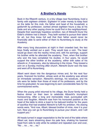 “Wisdom Pearls”   8


                        A Brother's Hands
                        U




Back in the fifteenth century, in a tiny village near Nuremberg, lived a
family with eighteen children. Eighteen! In order merely to keep food
on the table for this mob, the father and head of the household, a
goldsmith by profession, worked almost eighteen hours a day at his
trade and any other paying chore he could find in the neighbourhood.
Despite their seemingly hopeless condition, two of Albrecht Durer the
Elder's children had a dream. They both wanted to pursue their talent
for art, but they knew full well that their father would never be
financially able to send either of them to Nuremberg to study at the
Academy.

After many long discussions at night in their crowded bed, the two
boys finally worked out a pact. They would toss a coin. The loser
would go down into the nearby mines and, with his earnings, support
his brother while he attended the academy. Then, when that brother
who won the toss completed his studies, in four years, he would
support the other brother at the academy, either with sales of his
artwork or, if necessary, also by labouring in the mines. They tossed a
coin on a Sunday morning after church. Albrecht Durer won the toss
and went off to Nuremberg.

Albert went down into the dangerous mines and, for the next four
years, financed his brother, whose work at the academy was almost
an immediate sensation. Albrecht's etchings, his woodcuts, and his
oils were far better than those of most of his professors, and by the
time he graduated, he was beginning to earn considerable fees for his
commissioned works.

When the young artist returned to his village, the Durer family held a
festive dinner on their lawn to celebrate Albrecht's triumphant
homecoming. After a long and memorable meal, punctuated with
music and laughter, Albrecht rose from his honoured position at the
head of the table to drink a toast to his beloved brother for the years
of sacrifice that had enabled Albrecht to fulfil his ambition. His closing
words were, "And now, Albert, blessed brother of mine, now it is your
turn. Now you can go to Nuremberg to pursue your dream, and I will
support you."

All heads turned in eager expectation to the far end of the table where
Albert sat, tears streaming down his pale face, shaking his lowered
head from side to side while he sobbed and repeated over and over,
"No ... no ... no ... no."
 