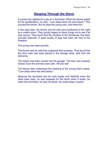 “Wisdom Pearls” 80


               Sleeping Through the Storm
               U




A young man applied for a job as a farmhand. When the farmer asked
for his qualifications, he said, "I can sleep when the wind blows." This
puzzled the farmer. But he liked the young man, and hired him.

A few days later, the farmer and his wife were awakened in the night
by a violent storm. They quickly began to check things out to see if all
was secure. They found that the shutters of the farmhouse had been
securely fastened. A good supply of logs had been set next to the
fireplace.

The young man slept soundly.

The farmer and his wife then inspected their property. They found that
the farm tools had been placed in the storage shed, safe from the
elements.

The tractor had been moved into the garage. The barn was properly
locked. Even the animals were calm. All was well.

The farmer then understood the meaning of the young man's words,
"I can sleep when the wind blows."

Because the farmhand did his work loyally and faithfully when the
skies were clear, he was prepared for the storm when it broke. So
when the wind blew, he was not afraid. He could sleep in peace.
 