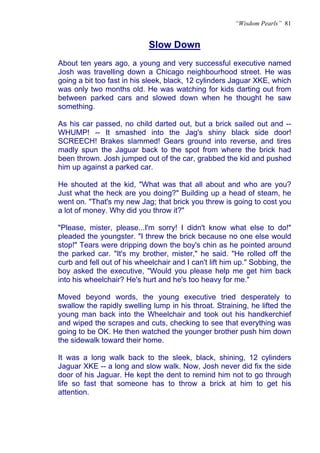 “Wisdom Pearls” 81


                            Slow Down
                            U




About ten years ago, a young and very successful executive named
Josh was travelling down a Chicago neighbourhood street. He was
going a bit too fast in his sleek, black, 12 cylinders Jaguar XKE, which
was only two months old. He was watching for kids darting out from
between parked cars and slowed down when he thought he saw
something.

As his car passed, no child darted out, but a brick sailed out and --
WHUMP! -- It smashed into the Jag's shiny black side door!
SCREECH! Brakes slammed! Gears ground into reverse, and tires
madly spun the Jaguar back to the spot from where the brick had
been thrown. Josh jumped out of the car, grabbed the kid and pushed
him up against a parked car.

He shouted at the kid, "What was that all about and who are you?
Just what the heck are you doing?" Building up a head of steam, he
went on. "That's my new Jag; that brick you threw is going to cost you
a lot of money. Why did you throw it?"

"Please, mister, please...I'm sorry! I didn't know what else to do!"
pleaded the youngster. "I threw the brick because no one else would
stop!" Tears were dripping down the boy's chin as he pointed around
the parked car. "It's my brother, mister," he said. "He rolled off the
curb and fell out of his wheelchair and I can't lift him up." Sobbing, the
boy asked the executive, "Would you please help me get him back
into his wheelchair? He's hurt and he's too heavy for me."

Moved beyond words, the young executive tried desperately to
swallow the rapidly swelling lump in his throat. Straining, he lifted the
young man back into the Wheelchair and took out his handkerchief
and wiped the scrapes and cuts, checking to see that everything was
going to be OK. He then watched the younger brother push him down
the sidewalk toward their home.

It was a long walk back to the sleek, black, shining, 12 cylinders
Jaguar XKE -- a long and slow walk. Now, Josh never did fix the side
door of his Jaguar. He kept the dent to remind him not to go through
life so fast that someone has to throw a brick at him to get his
attention.
 