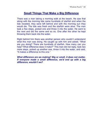 “Wisdom Pearls” 82


      Small Things That Make a Big Difference
There was a man taking a morning walk at the beach. He saw that
along with the morning tide came hundreds of starfish and when the
tide receded, they were left behind and with the morning sun they
would die. The tide was fresh and the starfish were alive. The man
took a few steps, picked one and threw it into the water. He went to
the next and did the same and so no. One after the other he kept
throwing them back into the water.

Right behind him there was another person who couldn’t understand
what this man was doing. He caught up with him and asked, “What
are you doing? There are hundreds of starfish. How many can you
help? What difference does it make?” This man did not reply, took two
more steps, picked up another one, threw it into the water, and said,
“It makes a difference to this one.”

What difference are we making? Big or small, it does not matter.
If everyone made a small difference, we’d end up with a big
difference, wouldn’t we?
 