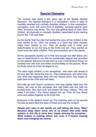 “Wisdom Pearls” 83


                        Special Olympics
The incident took place a few years ago at the Seattle Special
Olympics. The Special Olympics is a competition, which is open to
mentally retarded and mentally disabled children. In this competition,
youngsters, each with some form of disability, compete against each
other. Everyone was tense. The race was getting ready to start. Nine
children, all physically or mentally disabled, assembled at the starting
line for the 1 00-yard dash.

As the starter fired the shot that started the race, all the children in the
race started to run. Well, not exactly in a dash like other children
might have started to run. They all started with a relish and
determination to run the race to the finish and win. They wanted so
much to be like other children. Their proud parents sat in the stands.

All the youngsters started out in that race except one little fellow who
was so determined to win that he accidentally slipped and stumbled
on the asphalt. Because he had built up such a tremendous thrust, he
tumbled over and over and rolled uncontrollably on the ground. When
he finally came to a halt, he began to cry.

The other eight children in the competition, who were well ahead of
the one who fell, heard the boy cry. They looked back, and when they
saw what had happened, they not only slowed down, they began to
walk back to the child who had fallen.

One little girl with Down's syndrome, who was slightly older than the
others, ran over to the youngster who had fallen and she held his
bruised knee. She bent over and kissed the knee, adding, "This will
make it all better." The others helped him up. Then all nine linked
arms and walked together to the finish line.

Everyone in the stadium stood up! The cheering went on for several
minutes as tears filled the eyes of those who saw the incident.

People who were in the stands are still telling the story. Why?
Because deep down every one of us knows that what really
matters in this life is more than simply winning for ourselves...
What matters is helping others win, even if it means slowing
down and changing our course.
 