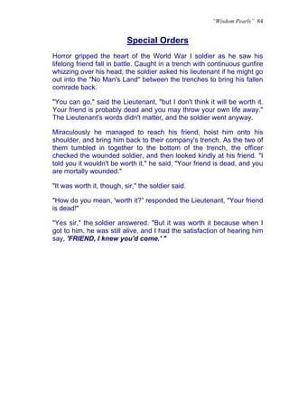 “Wisdom Pearls” 84


                           Special Orders
Horror gripped the heart of the World War I soldier as he saw his
lifelong friend fall in battle. Caught in a trench with continuous gunfire
whizzing over his head, the soldier asked his lieutenant if he might go
out into the "No Man's Land" between the trenches to bring his fallen
comrade back.

"You can go," said the Lieutenant, "but I don't think it will be worth it.
Your friend is probably dead and you may throw your own life away."
The Lieutenant's words didn't matter, and the soldier went anyway.

Miraculously he managed to reach his friend, hoist him onto his
shoulder, and bring him back to their company's trench. As the two of
them tumbled in together to the bottom of the trench, the officer
checked the wounded soldier, and then looked kindly at his friend. "I
told you it wouldn't be worth it," he said. "Your friend is dead, and you
are mortally wounded."

"It was worth it, though, sir," the soldier said.

"How do you mean, 'worth it?” responded the Lieutenant, "Your friend
is dead!"

"Yes sir," the soldier answered. "But it was worth it because when I
got to him, he was still alive, and I had the satisfaction of hearing him
say, 'FRIEND, I knew you'd come.' "
 