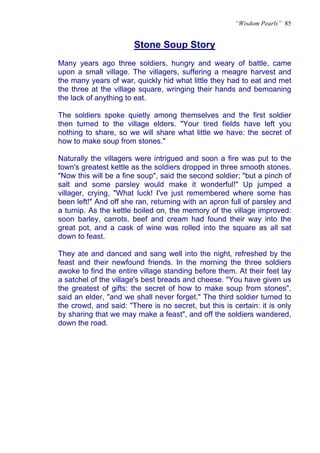 “Wisdom Pearls” 85


                       Stone Soup Story
Many years ago three soldiers, hungry and weary of battle, came
upon a small village. The villagers, suffering a meagre harvest and
the many years of war, quickly hid what little they had to eat and met
the three at the village square, wringing their hands and bemoaning
the lack of anything to eat.

The soldiers spoke quietly among themselves and the first soldier
then turned to the village elders. "Your tired fields have left you
nothing to share, so we will share what little we have: the secret of
how to make soup from stones."

Naturally the villagers were intrigued and soon a fire was put to the
town's greatest kettle as the soldiers dropped in three smooth stones.
"Now this will be a fine soup", said the second soldier; "but a pinch of
salt and some parsley would make it wonderful!" Up jumped a
villager, crying, "What luck! I've just remembered where some has
been left!" And off she ran, returning with an apron full of parsley and
a turnip. As the kettle boiled on, the memory of the village improved:
soon barley, carrots, beef and cream had found their way into the
great pot, and a cask of wine was rolled into the square as all sat
down to feast.

They ate and danced and sang well into the night, refreshed by the
feast and their newfound friends. In the morning the three soldiers
awoke to find the entire village standing before them. At their feet lay
a satchel of the village's best breads and cheese. "You have given us
the greatest of gifts: the secret of how to make soup from stones",
said an elder, "and we shall never forget." The third soldier turned to
the crowd, and said: "There is no secret, but this is certain: it is only
by sharing that we may make a feast", and off the soldiers wandered,
down the road.
 