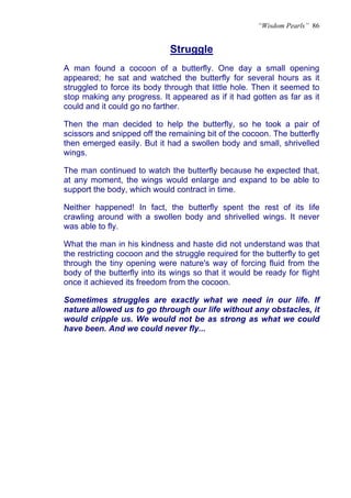 “Wisdom Pearls” 86


                              Struggle
A man found a cocoon of a butterfly. One day a small opening
appeared; he sat and watched the butterfly for several hours as it
struggled to force its body through that little hole. Then it seemed to
stop making any progress. It appeared as if it had gotten as far as it
could and it could go no farther.

Then the man decided to help the butterfly, so he took a pair of
scissors and snipped off the remaining bit of the cocoon. The butterfly
then emerged easily. But it had a swollen body and small, shrivelled
wings.

The man continued to watch the butterfly because he expected that,
at any moment, the wings would enlarge and expand to be able to
support the body, which would contract in time.

Neither happened! In fact, the butterfly spent the rest of its life
crawling around with a swollen body and shrivelled wings. It never
was able to fly.

What the man in his kindness and haste did not understand was that
the restricting cocoon and the struggle required for the butterfly to get
through the tiny opening were nature's way of forcing fluid from the
body of the butterfly into its wings so that it would be ready for flight
once it achieved its freedom from the cocoon.

Sometimes struggles are exactly what we need in our life. If
nature allowed us to go through our life without any obstacles, it
would cripple us. We would not be as strong as what we could
have been. And we could never fly...
 