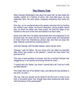 “Wisdom Pearls” 88


                          The Cherry Tree
When George Washington was about six years old, he was made the
wealthy master of a hatchet of which, like most little boys, he was
extremely fond. He went about chopping everything that came his
way.

One day, as he wandered about the garden amusing him by hacking
his mother's pea- sticks; he found a beautiful, young English cherry
tree, of which his father was most proud. He tried the edge of his
hatchet on the trunk of the tree and barked it so that it died.

Some time after this, his father discovered what had happened to his
favourite tree. He came into the house in great anger and demanded
to know whom the mischievous person was who had cut away the
bark. Nobody could tell him anything about it.

Just then George, with his little hatchet, came into the room.

"George," said his father, "do you know who has killed my beautiful
little cherry tree yonder in the garden? I would not have taken five
guineas for it!"

This was a hard question to answer, and for a moment George was
staggered by it, but quickly recovering himself he cried: --

"I cannot tell a lie, father, you know I cannot tell a lie! I did cut it with
my little hatchet."

The anger died out of his father's face, and taking the boy tenderly in
his arms, he said: --

"My son, that you should not be afraid to tell the truth is more to me
than a thousand trees! Yes, though they were blossomed with silver
and had leaves of the purest gold!"
 