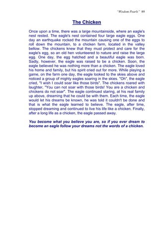 “Wisdom Pearls” 89


                           The Chicken
Once upon a time, there was a large mountainside, where an eagle's
nest rested. The eagle's nest contained four large eagle eggs. One
day an earthquake rocked the mountain causing one of the eggs to
roll down the mountain, to a chicken farm, located in the valley
bellow. The chickens knew that they must protect and care for the
eagle's egg, so an old hen volunteered to nature and raise the large
egg. One day, the egg hatched and a beautiful eagle was born.
Sadly, however, the eagle was raised to be a chicken. Soon, the
eagle believed he was nothing more than a chicken. The eagle loved
his home and family, but his spirit cried out for more. While playing a
game, on the farm one day, the eagle looked to the skies above and
noticed a group of mighty eagles soaring in the skies. "Oh", the eagle
cried, "I wish I could soar like those birds". The chickens roared with
laughter, "You can not soar with those birds! You are a chicken and
chickens do not soar". The eagle continued staring, at his real family
up above, dreaming that he could be with them. Each time, the eagle
would let his dreams be known, he was told it couldn't be done and
that is what the eagle learned to believe. The eagle, after time,
stopped dreaming and continued to live his life like a chicken. Finally,
after a long life as a chicken, the eagle passed away.

You become what you believe you are, so if you ever dream to
become an eagle follow your dreams not the words of a chicken.
 