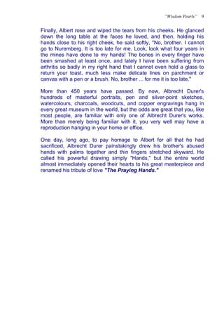 “Wisdom Pearls”   9


Finally, Albert rose and wiped the tears from his cheeks. He glanced
down the long table at the faces he loved, and then, holding his
hands close to his right cheek, he said softly, "No, brother. I cannot
go to Nuremberg. It is too late for me. Look, look what four years in
the mines have done to my hands! The bones in every finger have
been smashed at least once, and lately I have been suffering from
arthritis so badly in my right hand that I cannot even hold a glass to
return your toast, much less make delicate lines on parchment or
canvas with a pen or a brush. No, brother ... for me it is too late."

More than 450 years have passed. By now, Albrecht Durer's
hundreds of masterful portraits, pen and silver-point sketches,
watercolours, charcoals, woodcuts, and copper engravings hang in
every great museum in the world, but the odds are great that you, like
most people, are familiar with only one of Albrecht Durer's works.
More than merely being familiar with it, you very well may have a
reproduction hanging in your home or office.

One day, long ago, to pay homage to Albert for all that he had
sacrificed, Albrecht Durer painstakingly drew his brother's abused
hands with palms together and thin fingers stretched skyward. He
called his powerful drawing simply "Hands," but the entire world
almost immediately opened their hearts to his great masterpiece and
renamed his tribute of love "The Praying Hands."
 