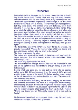 “Wisdom Pearls” 90


                             The Circus
Once when I was a teenager, my father and I were standing in line to
buy tickets for the circus. Finally, there was only one family between
the ticket counter and us. This family made a big impression on me.
There were eight children, all probably under the age of 12. You could
tell they didn't have a lot of money. Their clothes were not expensive,
but they were clean. The children were well behaved, all of them
standing in line, two-by-two behind their parents, holding hands. They
were excitedly jabbering about the clowns, elephants and other acts
they would see that night. One could sense they had never been to
the circus before. It promised to be a highlight of their young lives.
The father and mother were at the head of the pack standing proud
as could be. The mother was holding her husband's hand, looking up
at him as if to say, "You're my knight in shining armour." He was
smiling and basking in pride, looking at her as if to reply, "You got that
right."
The ticket lady asked the father how many tickets he wanted. He
proudly responded, "Please let me buy eight children’s tickets and
two adult tickets so I can take my family to the circus."
The ticket lady quoted the price.
The man's wife let go of his hand, her head dropped; the man's lip
began to quiver. The father leaned a little closer and asked, "How
much did you say?"
The ticket lady again quoted the price.
The man didn't have enough money. How was he supposed to turn
and tell his eight kids that he didn't have enough money to take them
to the circus?
Seeing what was going on, my dad put his hand into his pocket,
pulled out a $20 bill and dropped it on the ground. (We were not
wealthy in any sense of the word!) My father reached down, picked
up the bill, tapped the man on the shoulder and said, "Excuse me sir,
this fell out of your pocket."
The man knew what was going on. He wasn't begging for a handout
but certainly appreciated the help in a desperate, heartbreaking,
embarrassing situation. He looked straight into my dad's eyes, took
my dad's hand in both of his, squeezed tightly onto the $20 bill, and
with his lip quivering and a tear streaming down his cheek, he replied,
"Thank you, thank you, sir. This really means a lot to me and my
family."

My father and I went back to our car and drove home. We didn't go to
the circus that night, but we didn't go without.
 