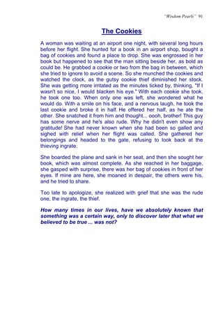 “Wisdom Pearls” 91


                           The Cookies
A woman was waiting at an airport one night, with several long hours
before her flight. She hunted for a book in an airport shop, bought a
bag of cookies and found a place to drop. She was engrossed in her
book but happened to see that the man sitting beside her, as bold as
could be. He grabbed a cookie or two from the bag in between, which
she tried to ignore to avoid a scene. So she munched the cookies and
watched the clock, as the gutsy cookie thief diminished her stock.
She was getting more irritated as the minutes ticked by, thinking, "If I
wasn't so nice, I would blacken his eye." With each cookie she took,
he took one too. When only one was left, she wondered what he
would do. With a smile on his face, and a nervous laugh, he took the
last cookie and broke it in half. He offered her half, as he ate the
other. She snatched it from him and thought... oooh, brother! This guy
has some nerve and he's also rude. Why he didn't even show any
gratitude! She had never known when she had been so galled and
sighed with relief when her flight was called. She gathered her
belongings and headed to the gate, refusing to look back at the
thieving ingrate.

She boarded the plane and sank in her seat, and then she sought her
book, which was almost complete. As she reached in her baggage,
she gasped with surprise, there was her bag of cookies in front of her
eyes. If mine are here, she moaned in despair, the others were his,
and he tried to share.

Too late to apologize, she realized with grief that she was the rude
one, the ingrate, the thief.

How many times in our lives, have we absolutely known that
something was a certain way, only to discover later that what we
believed to be true ... was not?
 