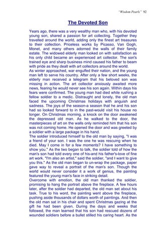 “Wisdom Pearls” 92


                        The Devoted Son
Years ago, there was a very wealthy man who, with his devoted
young son, shared a passion for art collecting. Together they
travelled around the world, adding only the finest art treasures
to their collection. Priceless works by Picasso, Van Gogh,
Monet, and many others adorned the walls of their family
estate. The widowed elderly man looked on with satisfaction as
his only child became an experienced art collector. The son's
trained eye and sharp business mind caused his father to beam
with pride as they dealt with art collectors around the world.
As winter approached, war engulfed their nation, and the young
man left to serve his country. After only a few short weeks, the
elderly man received a telegram that his beloved son was
missing in action. The art collector anxiously awaited more
news, fearing he would never see his son again. Within days his
fears were confirmed. The young man had died while rushing a
fellow soldier to a medic. Distraught and lonely, the old man
faced the upcoming Christmas holidays with anguish and
sadness. The joys of the season-a season that he and his son
had so looked forward to in the past-would visit his house no
longer. On Christmas morning, a knock on the door awakened
the depressed old man. As he walked to the door, the
masterpieces of art on the walls only reminded him that his son
was not coming home. He opened the door and was greeted by
a soldier with a large package in his hand.
The soldier introduced himself to the old man by saying, "I was
a friend of your son. I was the one he was rescuing when he
died. May I come in for a few moments? I have something to
show you." As the two began to talk, the soldier told of how the
man's son had told every one of his-and his father's-love of fine
art work. "I'm also an artist," said the soldier, "and I want to give
you this." As the old man began to un-wrap the package, paper
gave way to reveal a portrait of the man's son. Though the
world would never consider it a work of genius, the painting
featured the young man's face in striking detail.
Overcome with emotion, the old man thanked the soldier,
promising to hang the portrait above the fireplace. A few hours
later, after the soldier had departed, the old man set about his
task. True to his word, the painting went above the fireplace,
pushing aside thousands of dollars worth of paintings. And then
the old man sat in his chair and spent Christmas gazing at the
gift he had been given. During the days and weeks that
followed, the man learned that his son had rescued dozens of
wounded soldiers before a bullet stilled his caring heart. As the
 