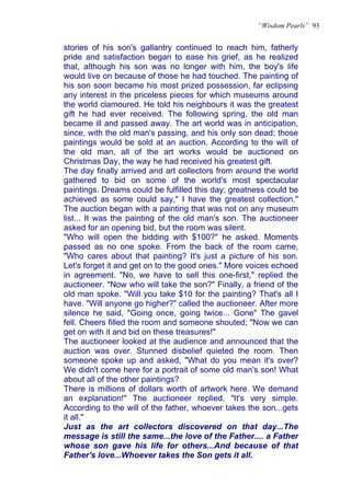 “Wisdom Pearls” 93


stories of his son's gallantry continued to reach him, fatherly
pride and satisfaction began to ease his grief, as he realized
that, although his son was no longer with him, the boy's life
would live on because of those he had touched. The painting of
his son soon became his most prized possession, far eclipsing
any interest in the priceless pieces for which museums around
the world clamoured. He told his neighbours it was the greatest
gift he had ever received. The following spring, the old man
became ill and passed away. The art world was in anticipation,
since, with the old man's passing, and his only son dead; those
paintings would be sold at an auction. According to the will of
the old man, all of the art works would be auctioned on
Christmas Day, the way he had received his greatest gift.
The day finally arrived and art collectors from around the world
gathered to bid on some of the world's most spectacular
paintings. Dreams could be fulfilled this day; greatness could be
achieved as some could say," I have the greatest collection."
The auction began with a painting that was not on any museum
list... It was the painting of the old man's son. The auctioneer
asked for an opening bid, but the room was silent.
"Who will open the bidding with $100?" he asked. Moments
passed as no one spoke. From the back of the room came,
"Who cares about that painting? It's just a picture of his son.
Let's forget it and get on to the good ones." More voices echoed
in agreement. "No, we have to sell this one-first," replied the
auctioneer. "Now who will take the son?" Finally, a friend of the
old man spoke. "Will you take $10 for the painting? That's all I
have. "Will anyone go higher?" called the auctioneer. After more
silence he said, "Going once, going twice... Gone" The gavel
fell. Cheers filled the room and someone shouted; "Now we can
get on with it and bid on these treasures!"
The auctioneer looked at the audience and announced that the
auction was over. Stunned disbelief quieted the room. Then
someone spoke up and asked, "What do you mean it's over?
We didn't come here for a portrait of some old man's son! What
about all of the other paintings?
There is millions of dollars worth of artwork here. We demand
an explanation!" The auctioneer replied, "It's very simple.
According to the will of the father, whoever takes the son...gets
it all."
Just as the art collectors discovered on that day...The
message is still the same...the love of the Father.... a Father
whose son gave his life for others...And because of that
Father's love...Whoever takes the Son gets it all.
 