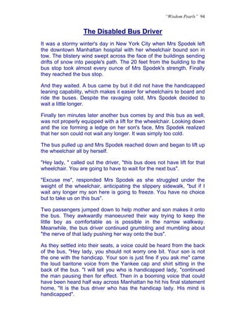 “Wisdom Pearls” 94


                  The Disabled Bus Driver
It was a stormy winter's day in New York City when Mrs Spodek left
the downtown Manhattan hospital with her wheelchair bound son in
tow. The blistery wind swept across the face of the buildings sending
drifts of snow into people's path. The 20 feet from the building to the
bus stop took almost every ounce of Mrs Spodek's strength. Finally
they reached the bus stop.

And they waited. A bus came by but it did not have the handicapped
leaning capability, which makes it easier for wheelchairs to board and
ride the buses. Despite the ravaging cold, Mrs Spodek decided to
wait a little longer.

Finally ten minutes later another bus comes by and this bus as well,
was not properly equipped with a lift for the wheelchair. Looking down
and the ice forming a ledge on her son's face, Mrs Spodek realized
that her son could not wait any longer. It was simply too cold.

The bus pulled up and Mrs Spodek reached down and began to lift up
the wheelchair all by herself.

"Hey lady, " called out the driver, "this bus does not have lift for that
wheelchair. You are going to have to wait for the next bus".

"Excuse me", responded Mrs Spodek as she struggled under the
weight of the wheelchair, anticipating the slippery sidewalk, "but if I
wait any longer my son here is going to freeze. You have no choice
but to take us on this bus".

Two passengers jumped down to help mother and son makes it onto
the bus. They awkwardly manoeuvred their way trying to keep the
little boy as comfortable as is possible in the narrow walkway.
Meanwhile, the bus driver continued grumbling and mumbling about
"the nerve of that lady pushing her way onto the bus".

As they settled into their seats, a voice could be heard from the back
of the bus, "Hey lady, you should not worry one bit. Your son is not
the one with the handicap. Your son is just fine if you ask me" came
the loud baritone voice from the Yankee cap and shirt sitting in the
back of the bus. "I will tell you who is handicapped lady, "continued
the man pausing then for effect. Then in a booming voice that could
have been heard half way across Manhattan he hit his final statement
home, "It is the bus driver who has the handicap lady. His mind is
handicapped".
 