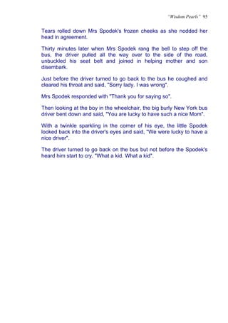“Wisdom Pearls” 95


Tears rolled down Mrs Spodek's frozen cheeks as she nodded her
head in agreement.

Thirty minutes later when Mrs Spodek rang the bell to step off the
bus, the driver pulled all the way over to the side of the road,
unbuckled his seat belt and joined in helping mother and son
disembark.

Just before the driver turned to go back to the bus he coughed and
cleared his throat and said, "Sorry lady. I was wrong".

Mrs Spodek responded with "Thank you for saying so".

Then looking at the boy in the wheelchair, the big burly New York bus
driver bent down and said, "You are lucky to have such a nice Mom".

With a twinkle sparkling in the corner of his eye, the little Spodek
looked back into the driver's eyes and said, "We were lucky to have a
nice driver".

The driver turned to go back on the bus but not before the Spodek's
heard him start to cry. "What a kid. What a kid".
 