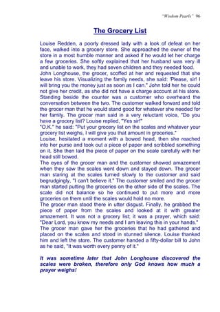 “Wisdom Pearls” 96


                        The Grocery List
Louise Redden, a poorly dressed lady with a look of defeat on her
face, walked into a grocery store. She approached the owner of the
store in a most humble manner and asked if he would let her charge
a few groceries. She softly explained that her husband was very ill
and unable to work, they had seven children and they needed food.
John Longhouse, the grocer, scoffed at her and requested that she
leave his store. Visualizing the family needs, she said: 'Please, sir! I
will bring you the money just as soon as I can." John told her he could
not give her credit, as she did not have a charge account at his store.
Standing beside the counter was a customer who overheard the
conversation between the two. The customer walked forward and told
the grocer man that he would stand good for whatever she needed for
her family. The grocer man said in a very reluctant voice, "Do you
have a grocery list? Louise replied, "Yes sir!"
"O.K." he said: "Put your grocery list on the scales and whatever your
grocery list weighs, I will give you that amount in groceries."
Louise, hesitated a moment with a bowed head, then she reached
into her purse and took out a piece of paper and scribbled something
on it. She then laid the piece of paper on the scale carefully with her
head still bowed.
The eyes of the grocer man and the customer showed amazement
when they saw the scales went down and stayed down. The grocer
man staring at the scales turned slowly to the customer and said
begrudgingly, "I can't believe it." The customer smiled and the grocer
man started putting the groceries on the other side of the scales. The
scale did not balance so he continued to put more and more
groceries on them until the scales would hold no more.
The grocer man stood there in utter disgust. Finally, he grabbed the
piece of paper from the scales and looked at it with greater
amazement. It was not a grocery list; it was a prayer, which said:
"Dear Lord, you know my needs and I am leaving this in your hands."
The grocer man gave her the groceries that he had gathered and
placed on the scales and stood in stunned silence. Louise thanked
him and left the store. The customer handed a fifty-dollar bill to John
as he said, "It was worth every penny of it."

It was sometime later that John Longhouse discovered the
scales were broken, therefore only God knows how much a
prayer weighs!
 
