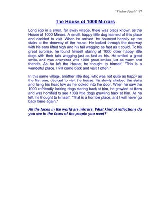 “Wisdom Pearls” 97


                 The House of 1000 Mirrors
Long ago in a small, far away village, there was place known as the
House of 1000 Mirrors. A small, happy little dog learned of this place
and decided to visit. When he arrived, he bounced happily up the
stairs to the doorway of the house. He looked through the doorway
with his ears lifted high and his tail wagging as fast as it could. To his
great surprise, he found himself staring at 1000 other happy little
dogs with their tails wagging just as fast as his. He smiled a great
smile, and was answered with 1000 great smiles just as warm and
friendly. As he left the House, he thought to himself, "This is a
wonderful place. I will come back and visit it often."

In this same village, another little dog, who was not quite as happy as
the first one, decided to visit the house. He slowly climbed the stairs
and hung his head low as he looked into the door. When he saw the
1000 unfriendly looking dogs staring back at him, he growled at them
and was horrified to see 1000 little dogs growling back at him. As he
left, he thought to himself, "That is a horrible place, and I will never go
back there again."

All the faces in the world are mirrors. What kind of reflections do
you see in the faces of the people you meet?
 