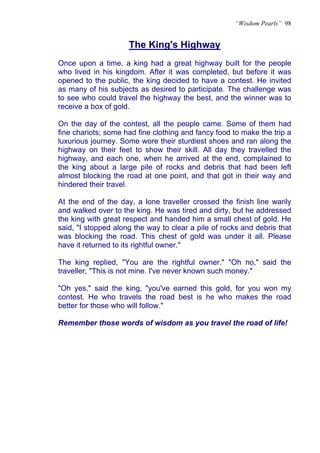 “Wisdom Pearls” 98


                     The King's Highway
Once upon a time, a king had a great highway built for the people
who lived in his kingdom. After it was completed, but before it was
opened to the public, the king decided to have a contest. He invited
as many of his subjects as desired to participate. The challenge was
to see who could travel the highway the best, and the winner was to
receive a box of gold.

On the day of the contest, all the people came. Some of them had
fine chariots; some had fine clothing and fancy food to make the trip a
luxurious journey. Some wore their sturdiest shoes and ran along the
highway on their feet to show their skill. All day they travelled the
highway, and each one, when he arrived at the end, complained to
the king about a large pile of rocks and debris that had been left
almost blocking the road at one point, and that got in their way and
hindered their travel.

At the end of the day, a lone traveller crossed the finish line warily
and walked over to the king. He was tired and dirty, but he addressed
the king with great respect and handed him a small chest of gold. He
said, "I stopped along the way to clear a pile of rocks and debris that
was blocking the road. This chest of gold was under it all. Please
have it returned to its rightful owner."

The king replied, "You are the rightful owner." "Oh no," said the
traveller, "This is not mine. I've never known such money."

"Oh yes," said the king, "you've earned this gold, for you won my
contest. He who travels the road best is he who makes the road
better for those who will follow."

Remember those words of wisdom as you travel the road of life!
 