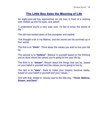 “Wisdom Pearls” 99


        The Little Boy Asks the Meaning of Life
An eight-year-old boy approached an old man in front of a wishing
well, looked up into his eyes, and asked:

"I understand you're a very wise man. I'd like to know the secret of
life."

The old man looked down at the youngster and replied:

"I've thought a lot in my lifetime, and the secret can be summed up in
four words

The first is to “think”. Think about the values you wish to live your life
by.

The second is to “believe”. Believe in yourself based on the thinking
you've done about the values you're going to live your life by.

The third is to “dream”. Dream about the things that can be, based
on your belief in yourself and the values you're going to live by.

The last is to “dare”. Dare to make your dreams become reality,
based on your belief in yourself and your values. "

And with that, Walter E. Disney said to the little boy, “Think, Believe,
Dream, and Dare”.
 