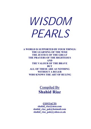 WISDOM
   PEARLS
A WORLD IS SUPPORTED BY FOUR THINGS:
     THE LEARNING OF THE WISE
     THE JUSTICE OF THE GREAT
   THE PRAYERS OF THE RIGHTEOUS
                AND
     THE VALOUR OF THE BRAVE
                BUT
    ALL OF THESE ARE AS NOTHING
          WITHOUT A RULER
   WHO KNOWS THE ART OF RULING




                     Compiled By
                     U




                     Shahid Riaz

              CONTACTS   U




          shahid_riaz@msn.com
                HT                 TH




      shahid_riaz_pak@hotmail.com
      HT                                     TH




      shahid_riaz_pak@yahoo.co.uk
           HT                           TH
 