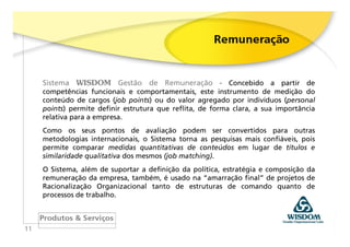 Sistema WISDOM Gestão de Remuneração - Concebido a partir de
     competências funcionais e comportamentais, este instrumento de medição do
     conteúdo de cargos (job points) ou do valor agregado por indivíduos (personal
     points) permite definir estrutura que reflita, de forma clara, a sua importância
     relativa para a empresa.
     Como os seus pontos de avaliação podem ser convertidos para outras
     metodologias internacionais, o Sistema torna as pesquisas mais confiáveis, pois
     permite comparar medidas quantitativas de conteúdos em lugar de títulos e
     similaridade qualitativa dos mesmos (job matching).
     O Sistema, além de suportar a definição da política, estratégia e composição da
     remuneração da empresa, também, é usado na “amarração final” de projetos de
     Racionalização Organizacional tanto de estruturas de comando quanto de
     processos de trabalho.



11
 