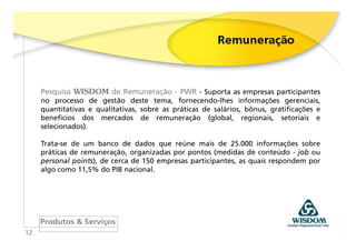 Pesquisa WISDOM de Remuneração - PWR - Suporta as empresas participantes
     no processo de gestão deste tema, fornecendo-lhes informações gerenciais,
     quantitativas e qualitativas, sobre as práticas de salários, bônus, gratificações e
     benefícios dos mercados de remuneração (global, regionais, setoriais e
     selecionados).

     Trata-se de um banco de dados que reúne mais de 25.000 informações sobre
     práticas de remuneração, organizadas por pontos (medidas de conteúdo - job ou
     personal points), de cerca de 150 empresas participantes, as quais respondem por
     algo como 11,5% do PIB nacional.




12
 
