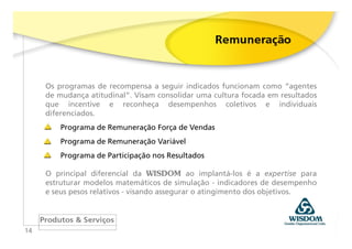 Os programas de recompensa a seguir indicados funcionam como “agentes
     de mudança atitudinal”. Visam consolidar uma cultura focada em resultados
     que incentive e reconheça desempenhos coletivos e individuais
     diferenciados.
         Programa de Remuneração Força de Vendas
         Programa de Remuneração Variável
         Programa de Participação nos Resultados

     O principal diferencial da WISDOM ao implantá-los é a expertise para
     estruturar modelos matemáticos de simulação - indicadores de desempenho
     e seus pesos relativos - visando assegurar o atingimento dos objetivos.




14
 